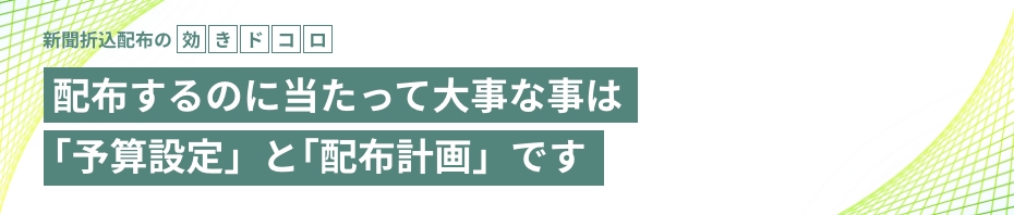 新聞折込配布の 効きドコロ 配布するのに当たって大事な事は ｢予算設定」と｢配布計画」です