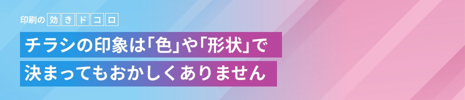印刷の 効きドコロ チラシの印象は｢色｣や｢形状｣で決まってもおかしくありません